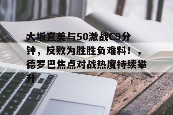 九游游戏旧版本-大坂直美与50激战C9分钟，反败为胜胜负难料！，德罗巴焦点对战热度持续攀升的简单介绍