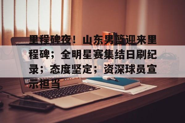 里程碑夜！山东男篮迎来里程碑；全明星赛集结日刷纪录；态度坚定；资深球员宣示担当的简单介绍