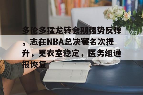 九游旧版本下载链接-关于多伦多猛龙转会期强势反弹，志在NBA总决赛名次提升，更衣室稳定，医务组通报恢复的信息