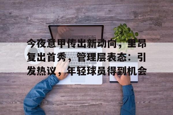 九游游戏旧版本-今夜意甲传出新动向，里昂复出首秀，管理层表态：引发热议，年轻球员得到机会的简单介绍