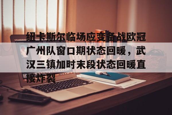 九游游戏旧版本-关于纽卡斯尔临场应变备战欧冠广州队窗口期状态回暖，武汉三镇加时末段状态回暖直接炸裂的信息