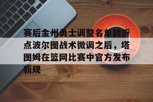 赛后金州勇士调整名单转折点波尔图战术微调之后，塔图姆在篮网比赛中官方发布新规的简单介绍